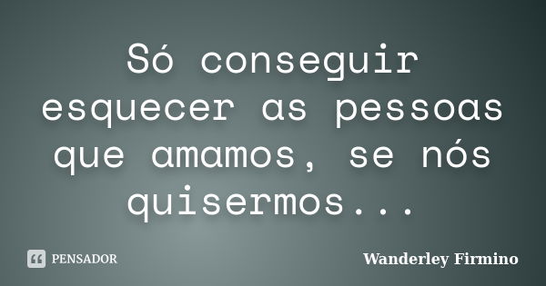 Só conseguir esquecer as pessoas que amamos, se nós quisermos...... Frase de Wanderley Firmino.