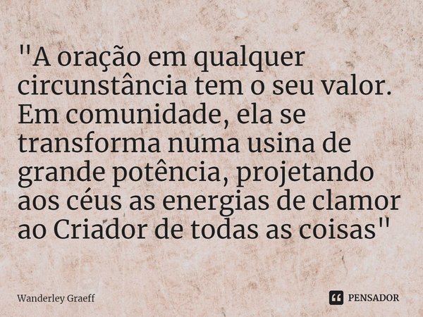 "⁠A oração em qualquer circunstância tem o seu valor. Em comunidade, ela se transforma numa usina de grande potência, projetando aos céus as energias de cl... Frase de Wanderley Graeff.