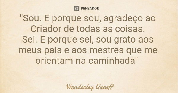 "Sou. E porque sou, agradeço ao Criador de todas as coisas. Sei. E porque sei, sou grato aos meus pais e aos mestres que me orientam na caminhada"... Frase de Wanderley Graeff.