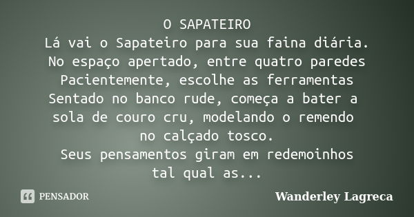 O SAPATEIRO Lá vai o Sapateiro para sua faina diária. No espaço apertado, entre quatro paredes Pacientemente, escolhe as ferramentas Sentado no banco rude, come... Frase de Wanderley Lagreca.