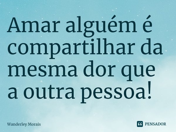 Amar alguém é compartilhar da mesma dor que a outra pessoa! ⁠... Frase de Wanderley Morais.