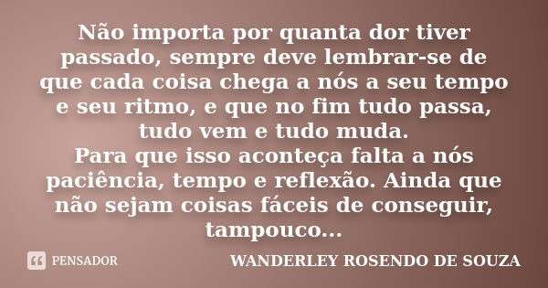 Não importa por quanta dor tiver passado, sempre deve lembrar-se de que cada coisa chega a nós a seu tempo e seu ritmo, e que no fim tudo passa, tudo vem e tudo... Frase de Wanderley Rosendo de Souza.