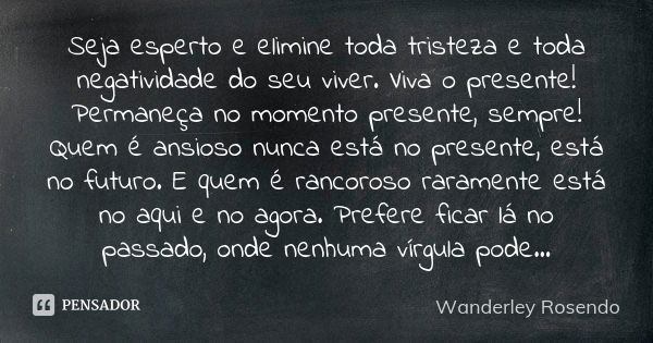 Seja esperto e elimine toda tristeza e toda negatividade do seu viver. Viva o presente! Permaneça no momento presente, sempre! Quem é ansioso nunca está no pres... Frase de Wanderley Rosendo.