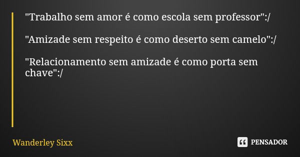 "Trabalho sem amor é como escola sem professor":/ "Amizade sem respeito é como deserto sem camelo":/ "Relacionamento sem amizade é como... Frase de Wanderley Sixx.