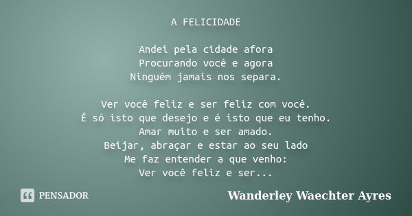 A FELICIDADE Andei pela cidade afora Procurando você e agora Ninguém jamais nos separa. Ver você feliz e ser feliz com você. É só isto que desejo e é isto que e... Frase de Wanderley Waechter Ayres.