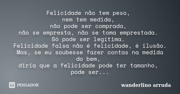 Felicidade não tem peso, nem tem medida, não pode ser comprada, não se empresta, não se toma emprestada. Só pode ser legítima. Felicidade falsa não é felicidade... Frase de Wanderlino Arruda.