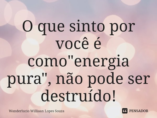 ⁠O que sinto por você é como "energia pura", não pode ser destruído!... Frase de Wanderlucio Williaan Lopes Souza.