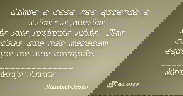 Limpe a casa mas aprenda a tirar a poeira da sua própria vida. Tem coisas que não merecem espaço no seu coração. ___________________ Wanderly Frota... Frase de Wanderly Frota.