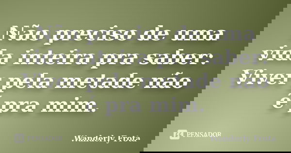 Não preciso de uma vida inteira pra saber: Viver pela metade não é pra mim.... Frase de Wanderly Frota.