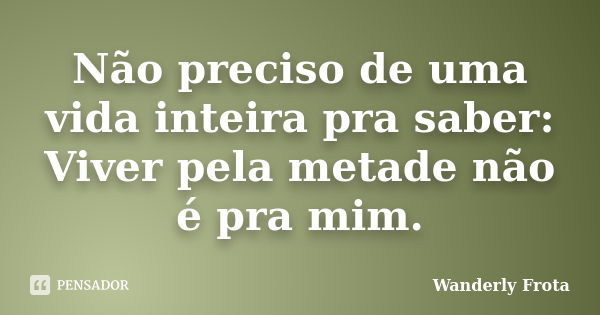 Não preciso de uma vida inteira pra saber: Viver pela metade não é pra mim.... Frase de Wanderly Frota.