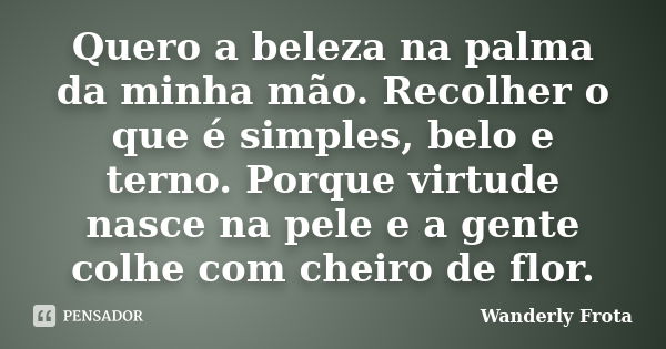 Quero a beleza na palma da minha mão. Recolher o que é simples, belo e terno. Porque virtude nasce na pele e a gente colhe com cheiro de flor.... Frase de Wanderly Frota.