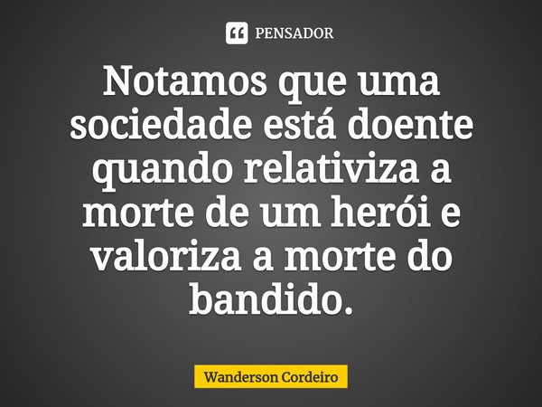 ⁠Notamos que uma sociedade está doente quando relativiza a morte de um herói e valoriza a morte do bandido.... Frase de Wanderson Cordeiro.