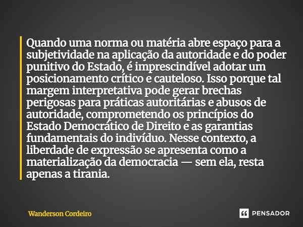 ⁠Quando uma norma ou matéria abre espaço para a subjetividade na aplicação da autoridade e do poder punitivo do Estado, é imprescindível adotar um posicionament... Frase de Wanderson Cordeiro.