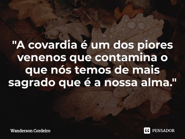 ⁠"A covardia é um dos piores venenos que contamina o que nós temos de mais sagrado que é a nossa alma."... Frase de Wanderson Cordeiro.