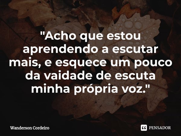 ⁠"Acho que estou aprendendo a escutar mais, e esquece um pouco da vaidade de escuta minha própria voz."... Frase de Wanderson Cordeiro.