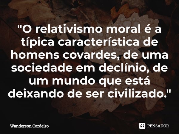 ⁠"O relativismo moral é a típica característica de homens covardes, de uma sociedade em declínio, de um mundo que está deixando de ser civilizado."... Frase de Wanderson Cordeiro.