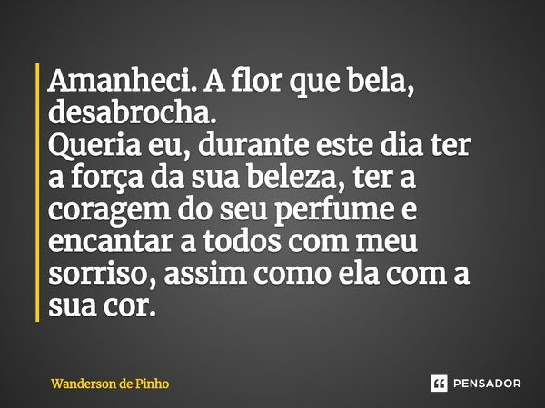 ⁠Amanheci. A flor que bela, desabrocha. Queria eu, durante este dia ter a força da sua beleza, ter a coragem do seu perfume e encantar a todos com meu sorriso, ... Frase de Wanderson de Pinho.