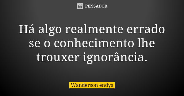 Há algo realmente errado se o conhecimento lhe trouxer ignorância.... Frase de Wanderson endys.