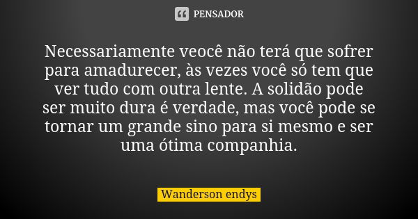 Necessariamente veocê não terá que sofrer para amadurecer, às vezes você só tem que ver tudo com outra lente. A solidão pode ser muito dura é verdade, mas você ... Frase de Wanderson endys.