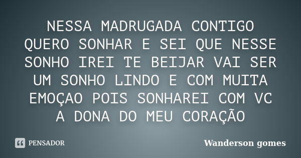 NESSA MADRUGADA CONTIGO QUERO SONHAR E SEI QUE NESSE SONHO IREI TE BEIJAR VAI SER UM SONHO LINDO E COM MUITA EMOÇAO POIS SONHAREI COM VC A DONA DO MEU CORAÇÃO... Frase de WANDERSON GOMES.