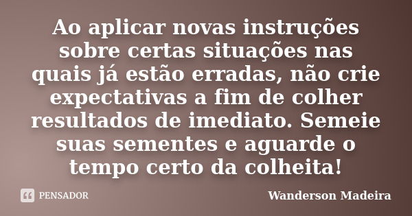 Ao aplicar novas instruções sobre certas situações nas quais já estão erradas, não crie expectativas a fim de colher resultados de imediato. Semeie suas semente... Frase de Wanderson Madeira.