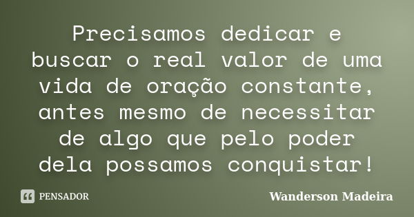 Precisamos dedicar e buscar o real valor de uma vida de oração constante, antes mesmo de necessitar de algo que pelo poder dela possamos conquistar!... Frase de Wanderson Madeira.