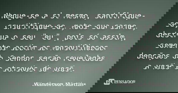 Negue-se a si mesmo, santifique-se, crucifique-se, mate sua carne, destrua o seu "eu", pois só assim, somente assim as maravilhosas bençãos do Senhor ... Frase de Wanderson Martins.