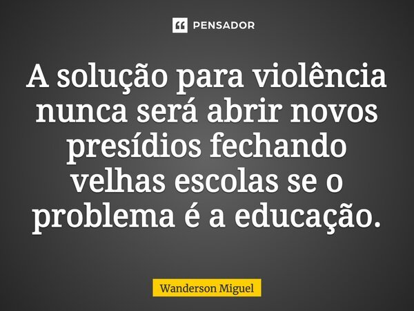 A solução para violência nunca será abrir novos presídios fechando velhas escolas se o problema é a educação.... Frase de Wanderson Miguel.