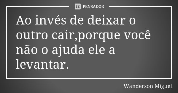 Ao invés de deixar o outro cair,porque você não o ajuda ele a levantar.... Frase de Wanderson Miguel.