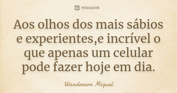 Aos olhos dos mais sábios e experientes,e incrível o que apenas um celular pode fazer hoje em dia.... Frase de Wanderson Miguel.