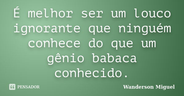 É melhor ser um louco ignorante que ninguém conhece do que um gênio babaca conhecido.... Frase de Wanderson Miguel.