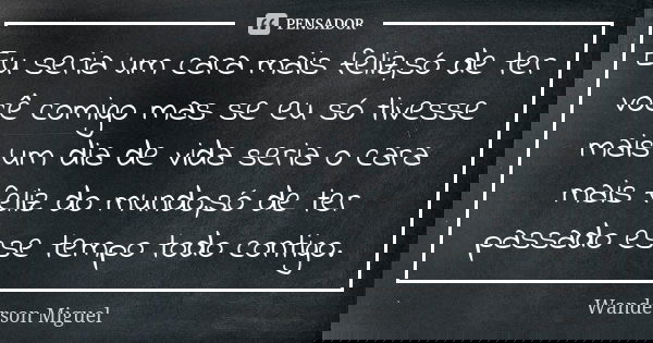 Eu seria um cara mais feliz,só de ter você comigo mas se eu só tivesse mais um dia de vida seria o cara mais feliz do mundo,só de ter passado esse tempo todo co... Frase de Wanderson Miguel.