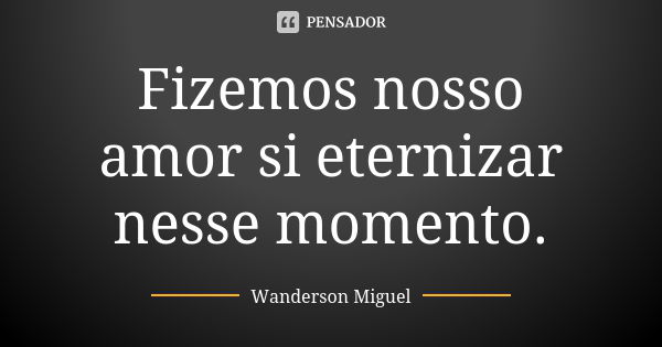 Fizemos nosso amor si eternizar nesse momento.... Frase de Wanderson Miguel.