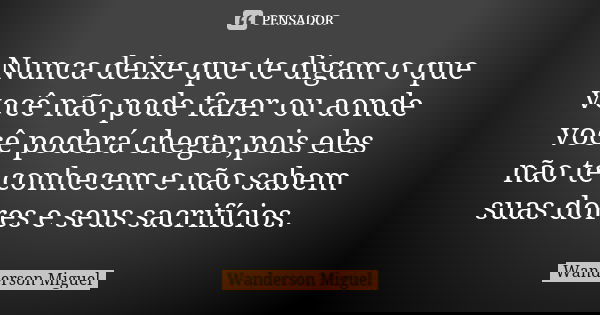Nunca deixe que te digam o que você não pode fazer ou aonde você poderá chegar,pois eles não te conhecem e não sabem suas dores e seus sacrifícios.... Frase de Wanderson Miguel.