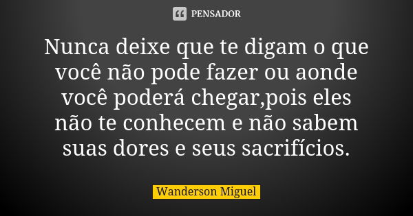 Nunca deixe que te digam o que você não pode fazer ou aonde você poderá chegar,pois eles não te conhecem e não sabem suas dores e seus sacrifícios.... Frase de Wanderson Miguel.