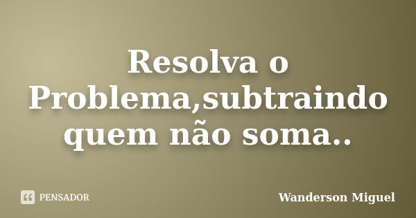 Resolva o Problema,subtraindo quem não soma..... Frase de Wanderson Miguel.