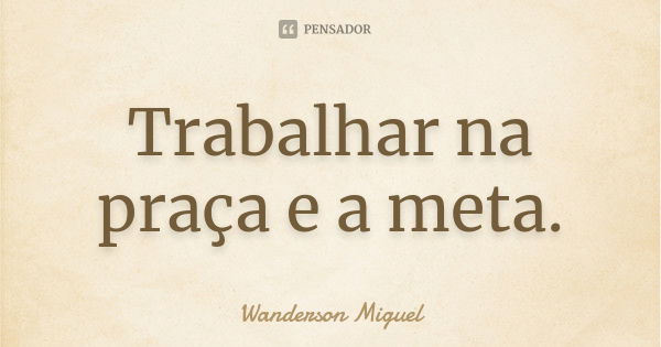 Trabalhar na praça e a meta.... Frase de Wanderson Miguel.