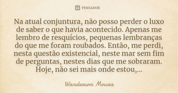 Na atual conjuntura, não posso perder o luxo de saber o que havia acontecido. Apenas me lembro de resquícios, pequenas lembranças do que me foram roubados. Entã... Frase de Wanderson Moura.