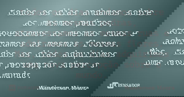 todos os dias andamos sobre as mesmas pedras, atravessamos as mesmas ruas e admiramos as mesmas flores. Mas, todos os dias adquirimos uma nova percepção sobre o... Frase de Wanderson Moura.