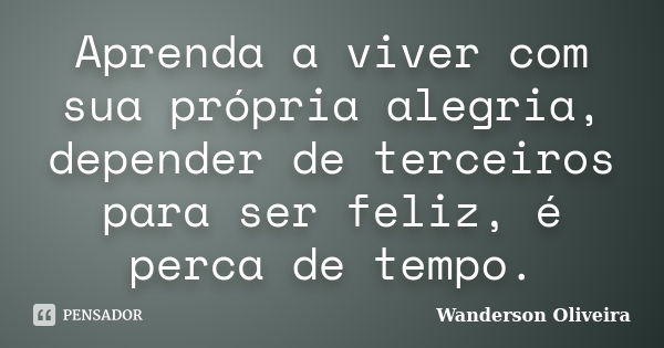 Aprenda a viver com sua própria alegria, depender de terceiros para ser feliz, é perca de tempo.... Frase de Wanderson Oliveira.