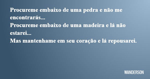 Procureme embaixo de uma pedra e não me encontrarás... Procureme embaixo de uma madeira e lá não estarei... Mas mantenhame em seu coração e lá repousarei.... Frase de WANDERSON.