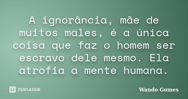 A ignorância, mãe de muitos males, é a única coisa que faz o homem ser escravo dele mesmo. Ela atrofia a mente humana.... Frase de Wando Gomes.