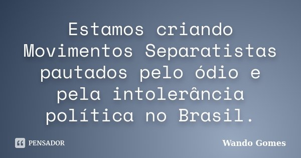 Estamos criando Movimentos Separatistas pautados pelo ódio e pela intolerância política no Brasil.... Frase de Wando Gomes.