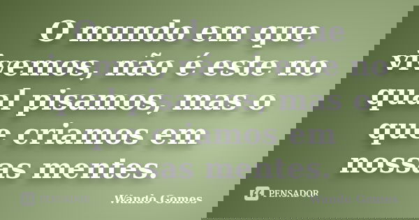 O mundo em que vivemos, não é este no qual pisamos, mas o que criamos em nossas mentes.... Frase de Wando Gomes.