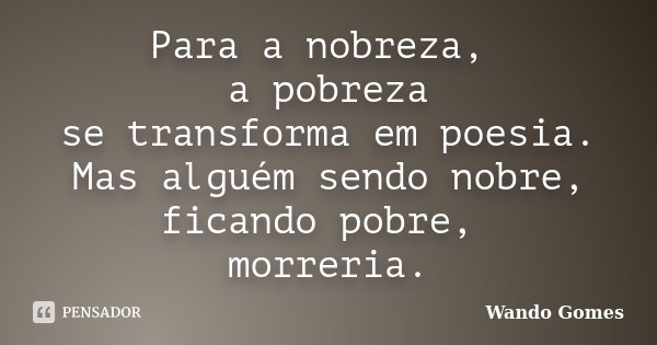 Para a nobreza, a pobreza se transforma em poesia. Mas alguém sendo nobre, ficando pobre, morreria.... Frase de Wando Gomes.