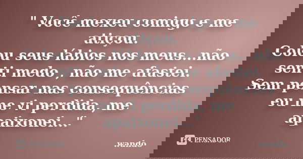 " Você mexeu comigo e me atiçou. Colou seus lábios nos meus...não senti medo , não me afastei. Sem pensar nas consequências eu me vi perdida, me apaixonei.... Frase de Wando.
