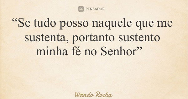 “Se tudo posso naquele que me sustenta, portanto sustento minha fé no Senhor”... Frase de Wando Rocha.
