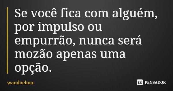 Se você fica com alguém, por impulso ou empurrão, nunca será mozão apenas uma opção.... Frase de wandoelmo.