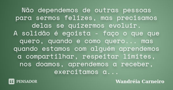 Não dependemos de outras pessoas para sermos felizes, mas precisamos delas se quizermos evoluir. A solidão é egoista - faço o que que quero, quando e como quero... Frase de Wandreia Carneiro.