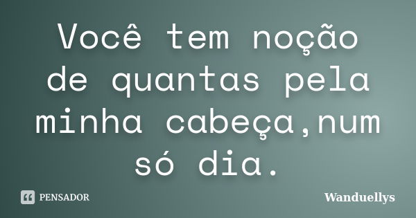 Você tem noção de quantas pela minha cabeça,num só dia.... Frase de Wanduellys.